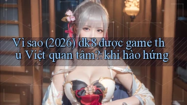 Vì sao (2026) dk8 được game thủ Việt quan tâm khi hào hứng