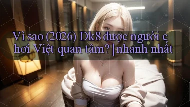 Vì sao (2026) Dk8 được người chơi Việt quan tâm nhanh nhất