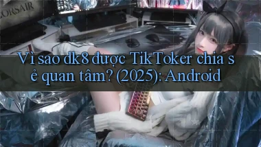 Vì sao dk8 được TikToker chia sẻ quan tâm (2025) Android