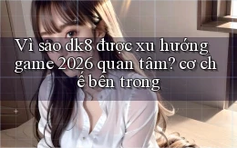 Vì sao dk8 được xu hướng game 2026 quan tâm cơ chế bên trong