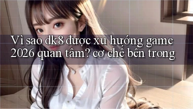 Vì sao dk8 được xu hướng game 2026 quan tâm cơ chế bên trong