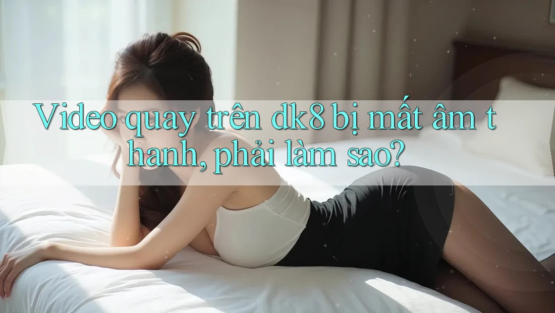 Video quay trên dk8 bị mất âm thanh, phải làm sao? Video quay trên dk8 bị mất âm thanh, phải làm sao?